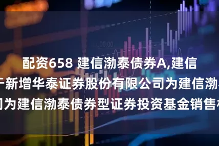 配资658 建信渤泰债券A,建信渤泰债券C: 关于新增华泰证券股份有限公司为建信渤泰债券型证券投资基金销售机构的公告