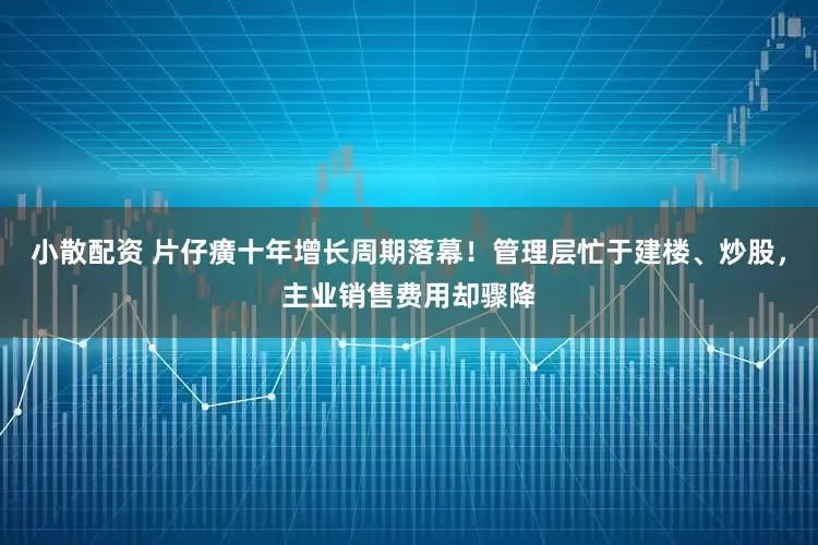 小散配资 片仔癀十年增长周期落幕！管理层忙于建楼、炒股，主业销售费用却骤降