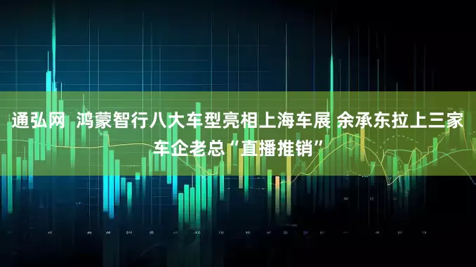 通弘网  鸿蒙智行八大车型亮相上海车展 余承东拉上三家车企老总“直播推销”